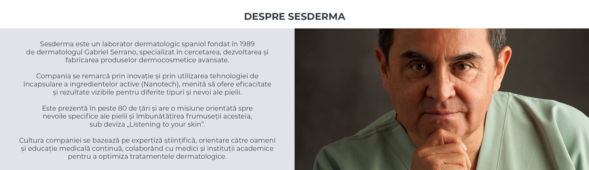 Despre Sesderma. Laborator dermatologic spaniol fondat in 1989 de dr. Gabriel Serrano, produse dermocosmetice avansate cu tehnologie de incapsulare (Nanotech). Prezenta in peste 80 de tari, sub deviza &bdquo;Listening to your skin&rdquo;.